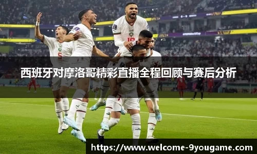 西班牙对摩洛哥精彩直播全程回顾与赛后分析